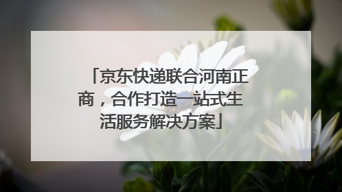 京东快递联合河南正商，合作打造一站式生活服务解决方案