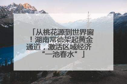 从桃花源到世界窗！湖南常德架起黄金通道，激活区域经济“一池春水”