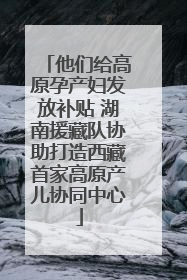 他们给高原孕产妇发放补贴 湖南援藏队协助打造西藏首家高原产儿协同中心