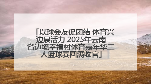 以球会友促团结 体育兴边展活力 2025年云南省边境幸福村体育嘉年华三人篮球赛圆满收官