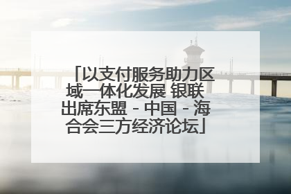 以支付服务助力区域一体化发展 银联出席东盟－中国－海合会三方经济论坛
