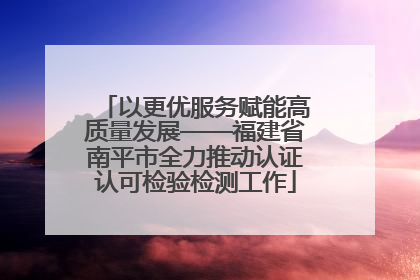 以更优服务赋能高质量发展——福建省南平市全力推动认证认可检验检测工作