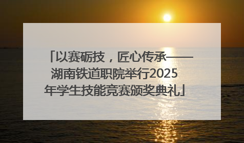 以赛砺技，匠心传承——湖南铁道职院举行2025年学生技能竞赛颁奖典礼