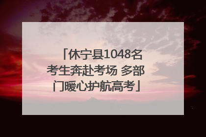 休宁县1048名考生奔赴考场 多部门暖心护航高考