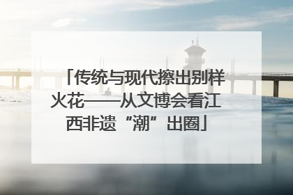 传统与现代擦出别样火花——从文博会看江西非遗“潮”出圈