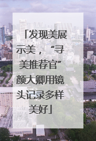 发现美展示美，“寻美推荐官”颜大卿用镜头记录多样美好