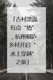 古村漂流有点“热”，杭州桐庐乡村开启“水上穿越”之旅