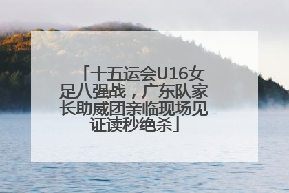 十五运会U16女足八强战，广东队家长助威团亲临现场见证读秒绝杀