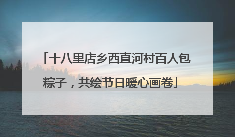 十八里店乡西直河村百人包粽子，共绘节日暖心画卷
