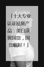 十大专业认证祛斑产品：美白淡斑国货，国货崛起！