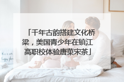 千年古韵搭建文化桥梁，美国青少年在镇江高职校体验唐菓宋茶