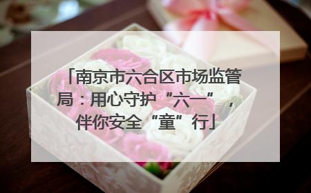 南京市六合区市场监管局：用心守护“六一”，伴你安全“童”行