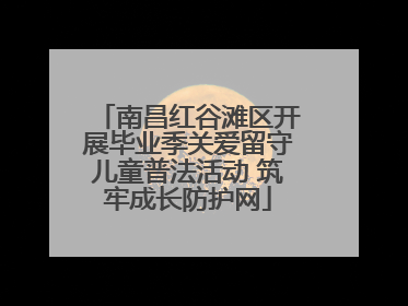 南昌红谷滩区开展毕业季关爱留守儿童普法活动 筑牢成长防护网