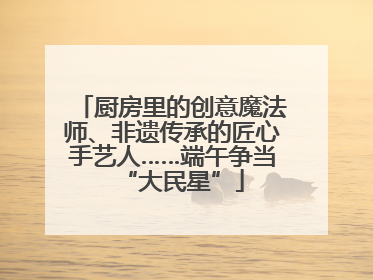 厨房里的创意魔法师、非遗传承的匠心手艺人……端午争当“大民星”