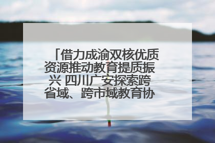 借力成渝双核优质资源推动教育提质振兴 四川广安探索跨省域、跨市域教育协同发展新路径