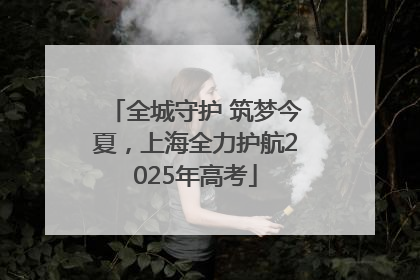 全城守护 筑梦今夏，上海全力护航2025年高考