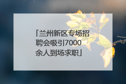 兰州新区专场招聘会吸引7000余人到场求职