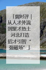 冀时评｜从人才外流到聚才热土 河北打造招才引智“强磁场”