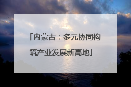 内蒙古：多元协同构筑产业发展新高地
