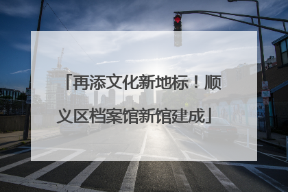 再添文化新地标！顺义区档案馆新馆建成