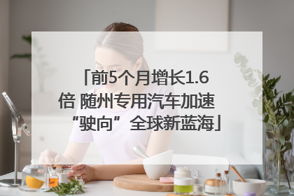 前5个月增长1.6倍 随州专用汽车加速“驶向”全球新蓝海