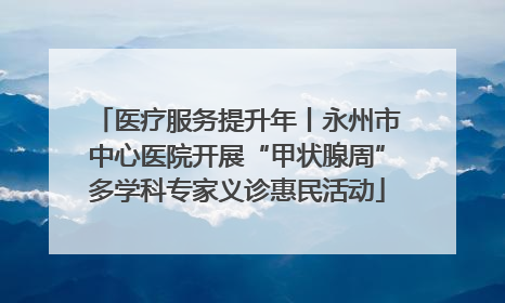 医疗服务提升年丨永州市中心医院开展“甲状腺周”多学科专家义诊惠民活动