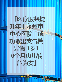 医疗服务提升年丨永州市中心医院：成功取出支气管异物 1岁10个月患儿转危为安