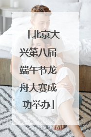 北京大兴第八届端午节龙舟大赛成功举办