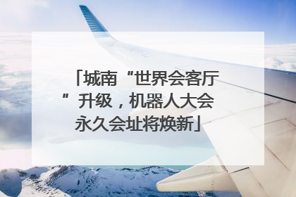 城南“世界会客厅”升级，机器人大会永久会址将焕新