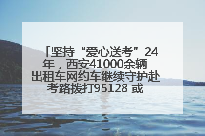 坚持“爱心送考”24年，西安41000余辆出租车网约车继续守护赴考路拨打95128 或者88880000均可报名参加一对一送考