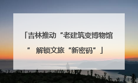 吉林推动“老建筑变博物馆” 解锁文旅“新密码”