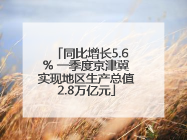 同比增长5.6% 一季度京津冀实现地区生产总值2.8万亿元