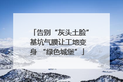 告别“灰头土脸” 基坑气膜让工地变身 “绿色城堡”