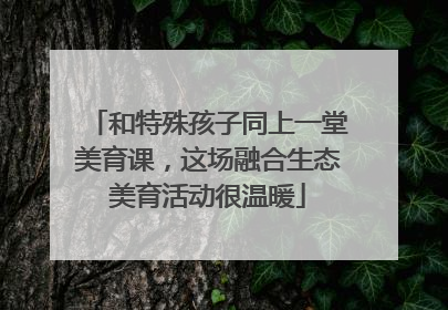 和特殊孩子同上一堂美育课，这场融合生态美育活动很温暖