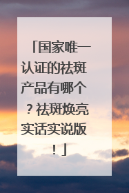 国家唯一认证的祛斑产品有哪个？祛斑焕亮实话实说版！