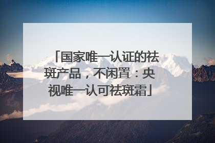 国家唯一认证的祛斑产品，不闲置：央视唯一认可祛斑霜