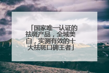 国家唯一认证的祛斑产品，全域美白，实测有效的十大祛斑口碑王者
