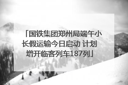 国铁集团郑州局端午小长假运输今日启动 计划增开临客列车187列