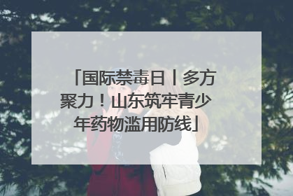 国际禁毒日丨多方聚力！山东筑牢青少年药物滥用防线