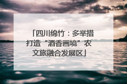 四川绵竹：多举措打造“酒香画境”农文旅融合发展区