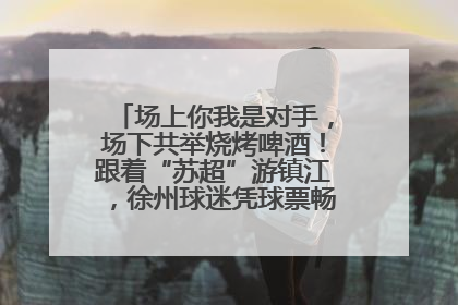 场上你我是对手，场下共举烧烤啤酒！跟着“苏超”游镇江，徐州球迷凭球票畅游名山胜景