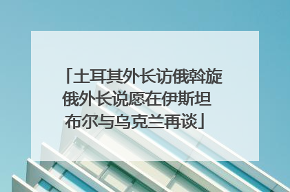 土耳其外长访俄斡旋 俄外长说愿在伊斯坦布尔与乌克兰再谈