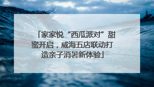 家家悦“西瓜派对”甜蜜开启，威海五店联动打造亲子消暑新体验