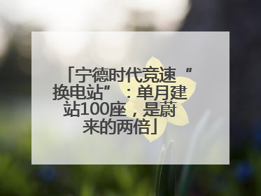 宁德时代竞速“换电站”：单月建站100座，是蔚来的两倍