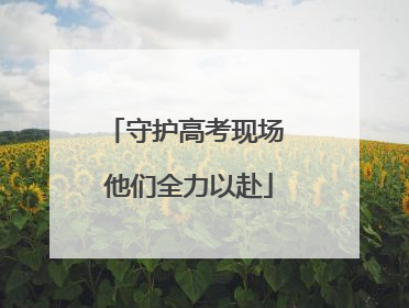 守护高考现场 他们全力以赴