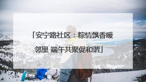 安宁路社区：粽情飘香暖邻里 端午共聚促和谐