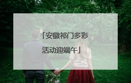 安徽祁门多彩活动迎端午