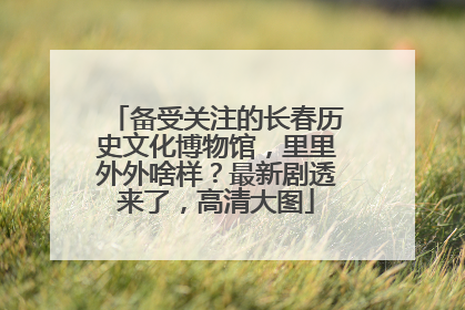备受关注的长春历史文化博物馆，里里外外啥样？最新剧透来了，高清大图