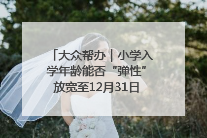 大众帮办｜小学入学年龄能否“弹性”放宽至12月31日？有地方已在探索