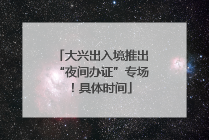 大兴出入境推出“夜间办证”专场！具体时间